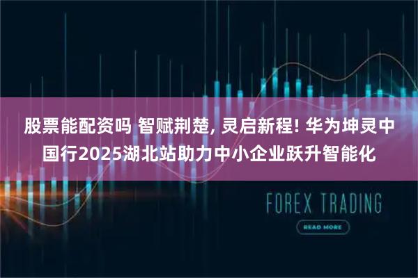 股票能配资吗 智赋荆楚, 灵启新程! 华为坤灵中国行2025湖北站助力中小企业跃升智能化
