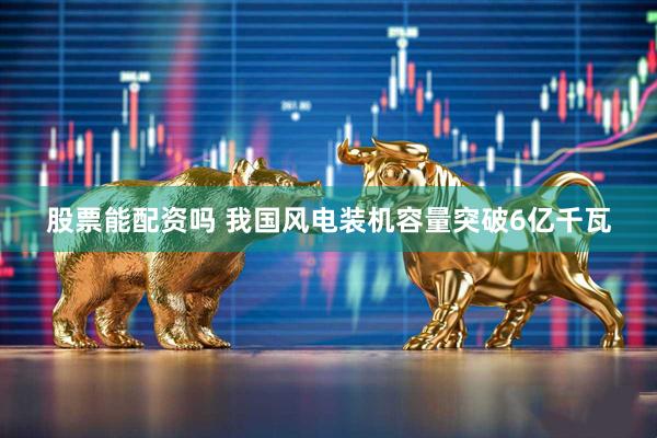 股票能配资吗 我国风电装机容量突破6亿千瓦