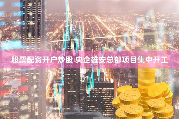 股票配资开户炒股 央企雄安总部项目集中开工