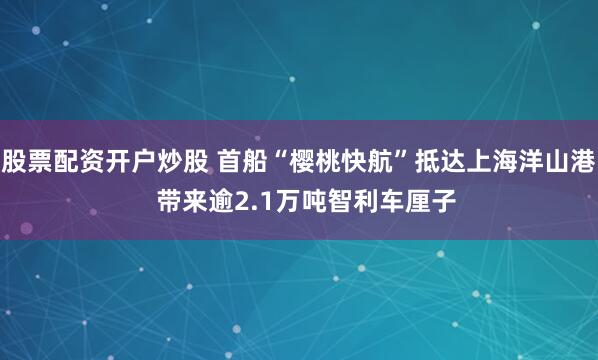 股票配资开户炒股 首船“樱桃快航”抵达上海洋山港  带来逾2.1万吨智利车厘子