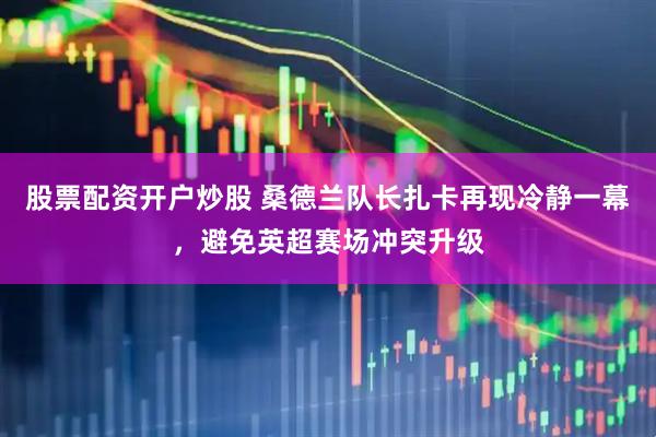 股票配资开户炒股 桑德兰队长扎卡再现冷静一幕，避免英超赛场冲突升级