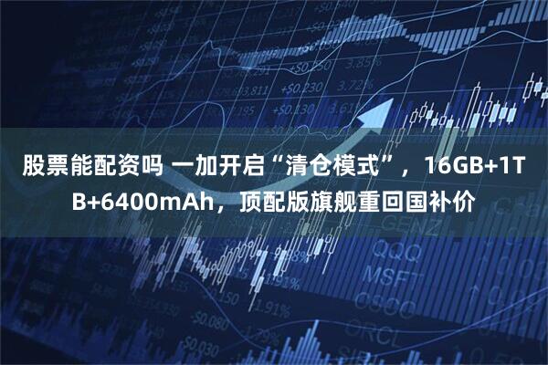 股票能配资吗 一加开启“清仓模式”，16GB+1TB+6400mAh，顶配版旗舰重回国补价