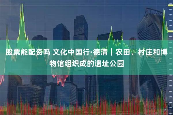 股票能配资吗 文化中国行·德清｜农田、村庄和博物馆组织成的遗址公园