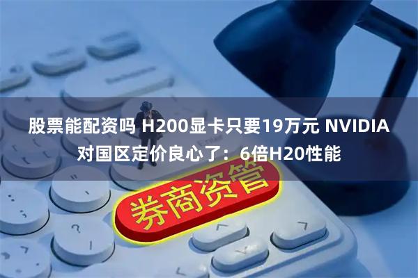 股票能配资吗 H200显卡只要19万元 NVIDIA对国区定价良心了：6倍H20性能
