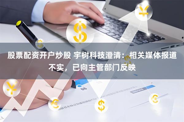 股票配资开户炒股 宇树科技澄清：相关媒体报道不实，已向主管部门反映
