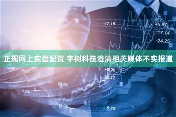 正规网上实盘配资 宇树科技澄清相关媒体不实报道