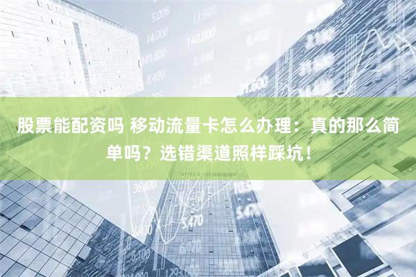 股票能配资吗 移动流量卡怎么办理：真的那么简单吗？选错渠道照样踩坑！
