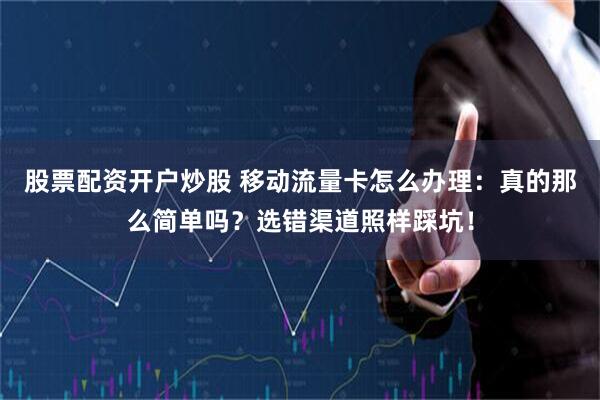 股票配资开户炒股 移动流量卡怎么办理：真的那么简单吗？选错渠道照样踩坑！