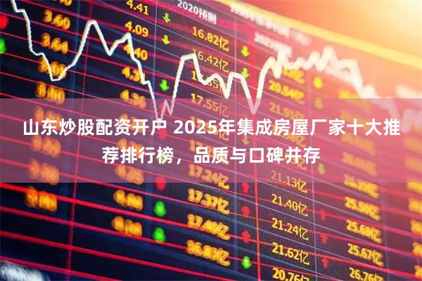 山东炒股配资开户 2025年集成房屋厂家十大推荐排行榜，品质与口碑并存