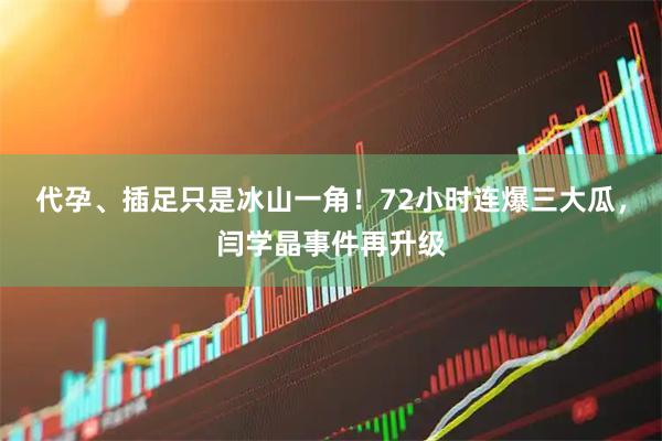 代孕、插足只是冰山一角！72小时连爆三大瓜，闫学晶事件再升级