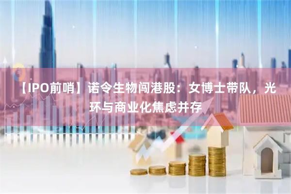 【IPO前哨】诺令生物闯港股：女博士带队，光环与商业化焦虑并存