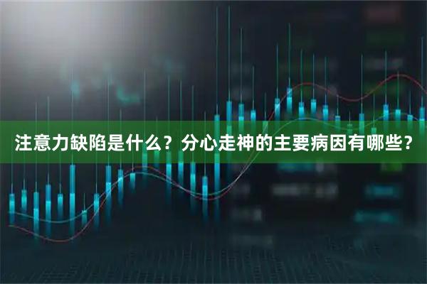 注意力缺陷是什么？分心走神的主要病因有哪些？