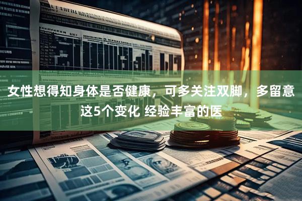 女性想得知身体是否健康，可多关注双脚，多留意这5个变化 经验丰富的医