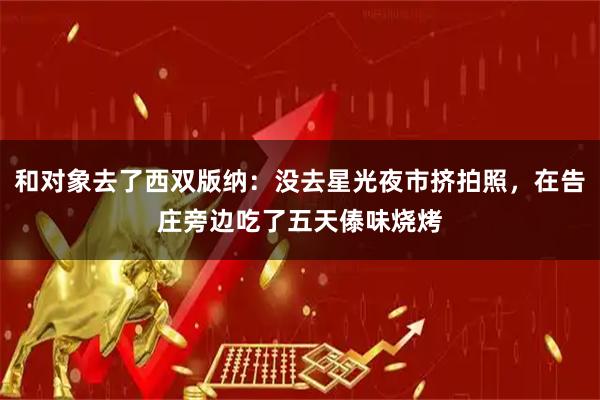 和对象去了西双版纳：没去星光夜市挤拍照，在告庄旁边吃了五天傣味烧烤