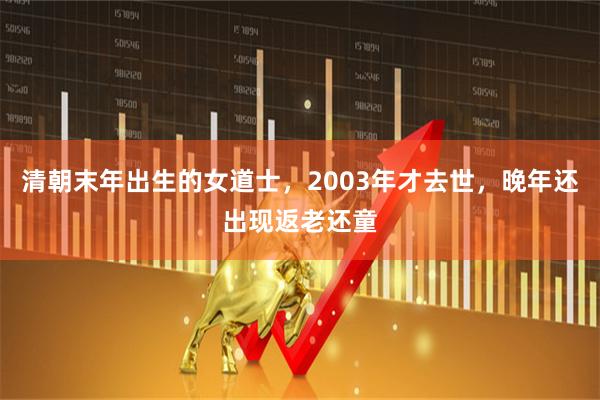 清朝末年出生的女道士，2003年才去世，晚年还出现返老还童