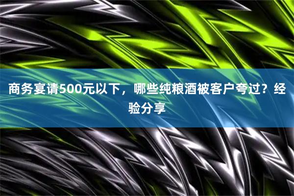 商务宴请500元以下，哪些纯粮酒被客户夸过？经验分享