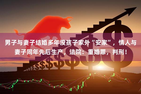 男子与妻子结婚多年没孩子家外“安家”，情人与妻子同年先后生产，法院：重婚罪，判刑！