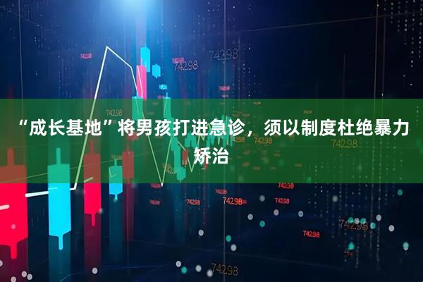 “成长基地”将男孩打进急诊，须以制度杜绝暴力矫治