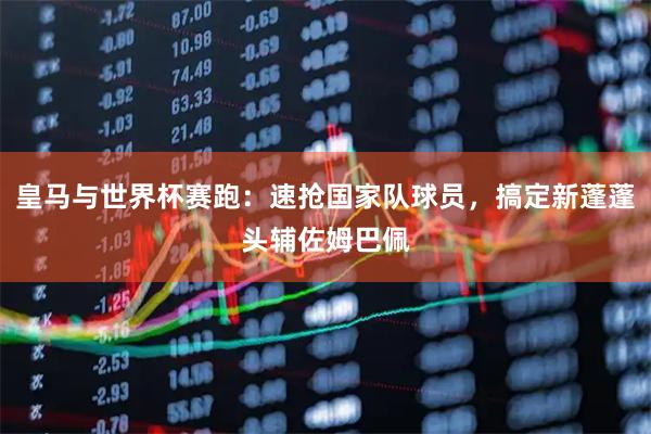 皇马与世界杯赛跑:速抢国家队球员,搞定新蓬蓬头辅佐姆巴佩