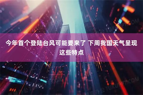 今年首个登陆台风可能要来了 下周我国天气呈现这些特点