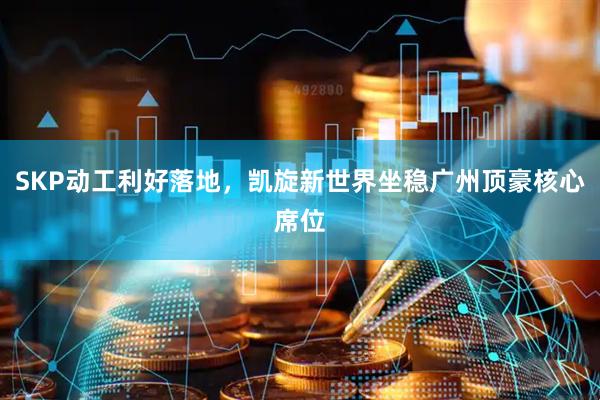 SKP动工利好落地，凯旋新世界坐稳广州顶豪核心席位