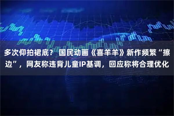 多次仰拍裙底？ 国民动画《喜羊羊》新作频繁“擦边”，网友称违背儿童IP基调，回应称将合理优化